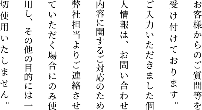 お客様からのご質問等を受け付けております。 ご入力いただきました個人情報は、お問い合わせ内容に関するご対応のため弊社担当よりご連絡させていただく場合にのみ使用し、その他の目的には一切使用いたしません。